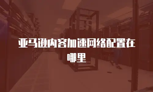 亚马逊内容加速网络配置在哪里