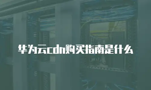 华为云cdn购买指南是什么