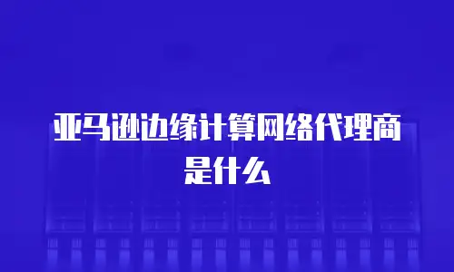 亚马逊边缘计算网络代理商是什么