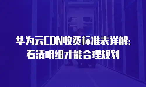 华为云CDN收费标准表详解：看清明细才能合理规划