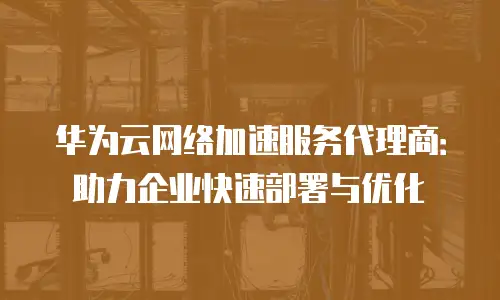 华为云网络加速服务代理商：助力企业快速部署与优化