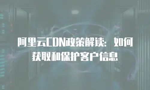 阿里云CDN政策解读：如何获取和保护客户信息