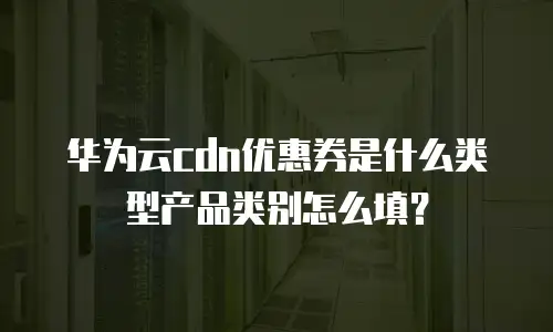 华为云cdn优惠券是什么类型产品类别怎么填？