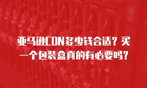 亚马逊CDN多少钱合适？买一个包装盒真的有必要吗？