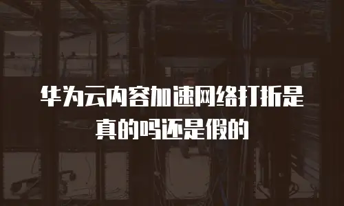 华为云内容加速网络打折是真的吗还是假的