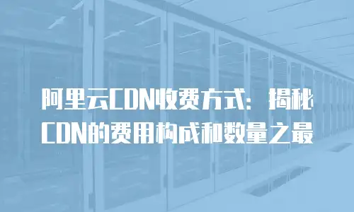 阿里云CDN收费方式：揭秘CDN的费用构成和数量之最