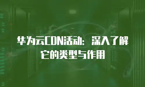 华为云CDN活动：深入了解它的类型与作用