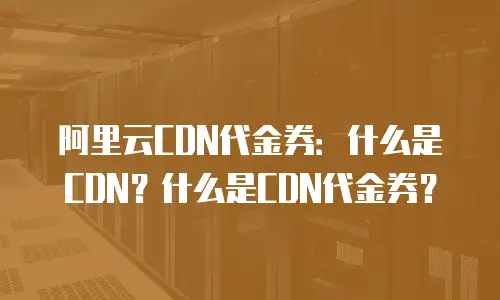 阿里云CDN代金券：什么是CDN？什么是CDN代金券？
