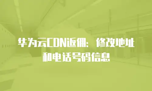 华为云CDN返佣：修改地址和电话号码信息