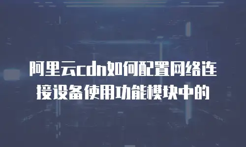阿里云cdn如何配置网络连接设备使用功能模块中的