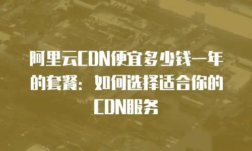 阿里云CDN便宜多少钱一年的套餐：如何选择适合你的CDN服务