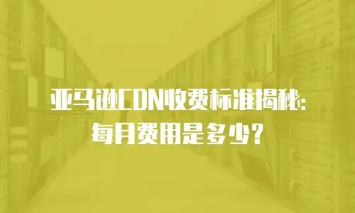 亚马逊CDN收费标准揭秘：每月费用是多少？