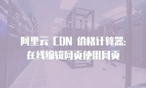 阿里云 CDN 价格计算器：在线编辑网页使用网页