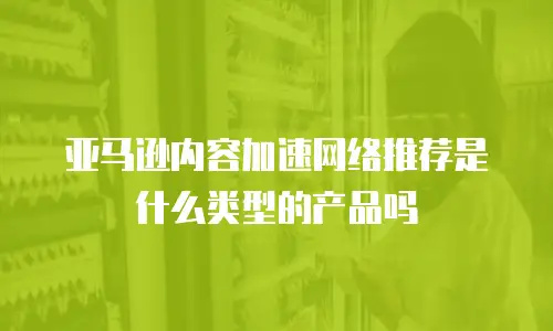 亚马逊内容加速网络推荐是什么类型的产品吗