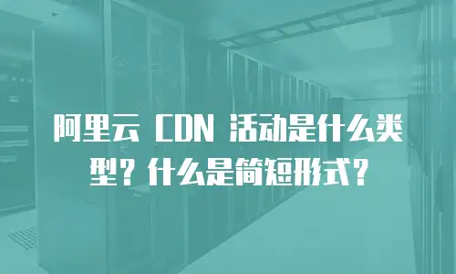 阿里云 CDN 活动是什么类型？什么是简短形式？