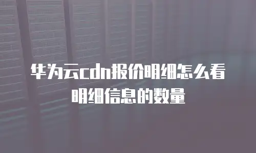 华为云cdn报价明细怎么看明细信息的数量
