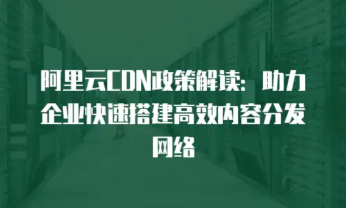 阿里云CDN政策解读：助力企业快速搭建高效内容分发网络