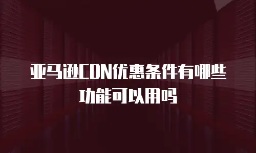 亚马逊CDN优惠条件有哪些功能可以用吗