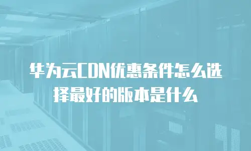 华为云CDN优惠条件怎么选择最好的版本是什么