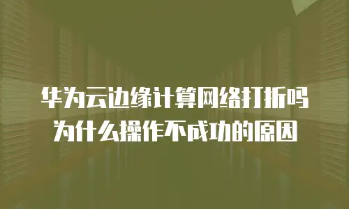 华为云边缘计算网络打折吗为什么操作不成功的原因