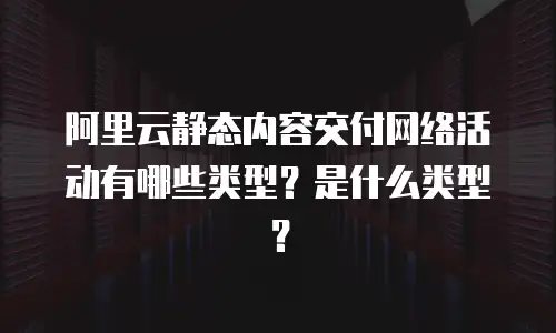 阿里云静态内容交付网络活动有哪些类型？是什么类型？