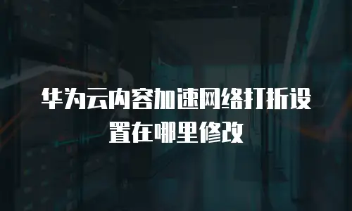 华为云内容加速网络打折设置在哪里修改