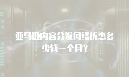 亚马逊内容分发网络优惠多少钱一个月？
