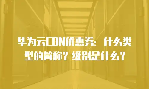华为云CDN优惠券：什么类型的简称？级别是什么？