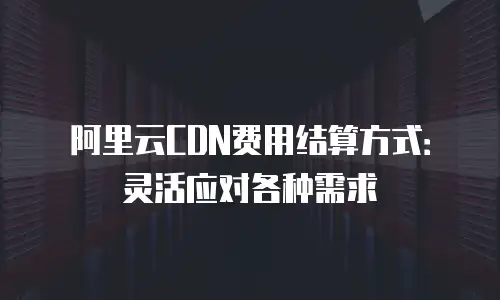 阿里云CDN费用结算方式：灵活应对各种需求