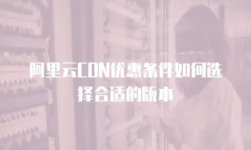 阿里云CDN优惠条件如何选择合适的版本