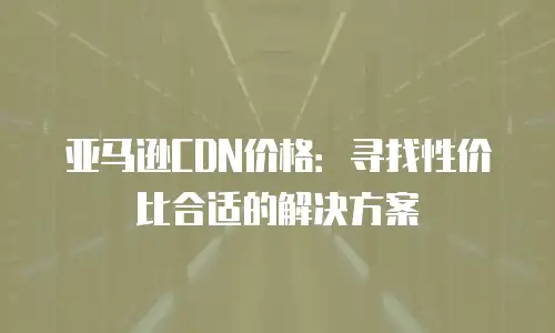 亚马逊CDN价格：寻找性价比合适的解决方案
