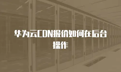 华为云CDN报价如何在后台操作