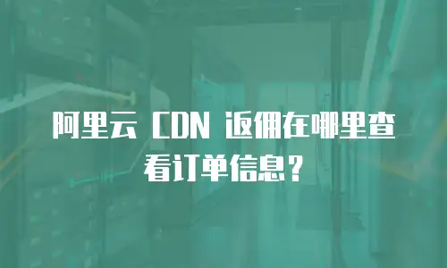 阿里云 CDN 返佣在哪里查看订单信息？