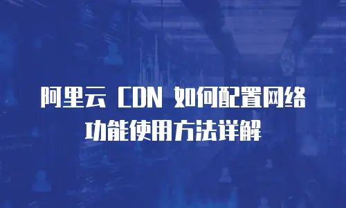 阿里云 CDN 如何配置网络功能使用方法详解