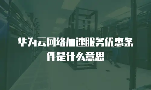华为云网络加速服务优惠条件是什么意思
