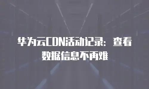 华为云CDN活动记录：查看数据信息不再难