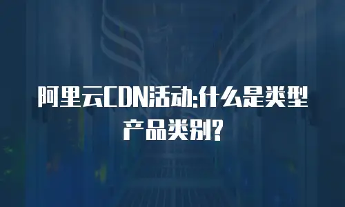 阿里云CDN活动:什么是类型产品类别?
