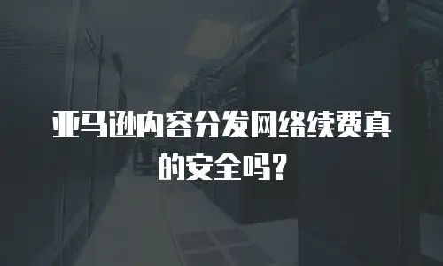 亚马逊内容分发网络续费真的安全吗？