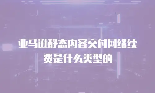 亚马逊静态内容交付网络续费是什么类型的