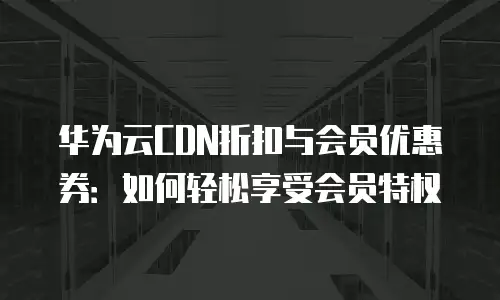 华为云CDN折扣与会员优惠券：如何轻松享受会员特权