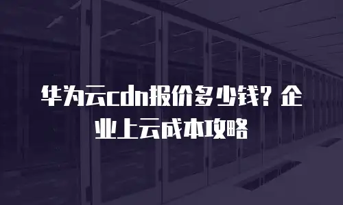 华为云cdn报价多少钱？企业上云成本攻略