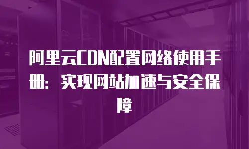 阿里云CDN配置网络使用手册：实现网站加速与安全保障