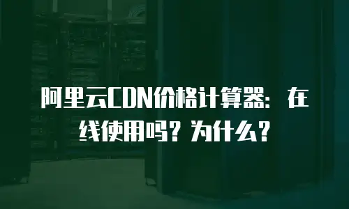 阿里云CDN价格计算器：在线使用吗？为什么？