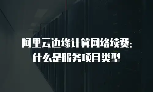 阿里云边缘计算网络续费：什么是服务项目类型