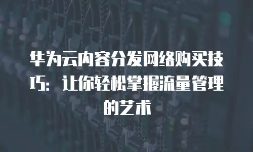 华为云内容分发网络购买技巧：让你轻松掌握流量管理的艺术