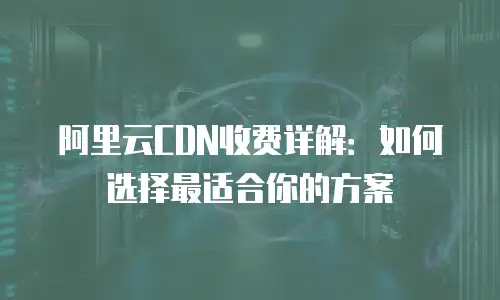 阿里云CDN收费详解：如何选择最适合你的方案