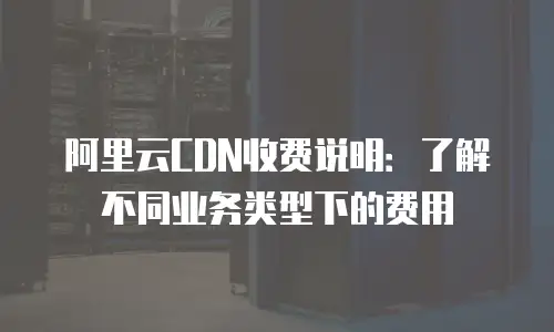 阿里云CDN收费说明：了解不同业务类型下的费用