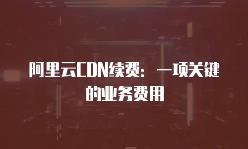 阿里云CDN续费：一项关键的业务费用