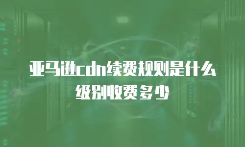 亚马逊cdn续费规则是什么级别收费多少