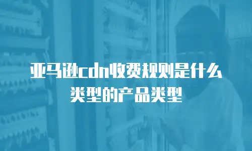 亚马逊cdn收费规则是什么类型的产品类型